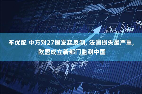 车优配 中方对27国发起反制, 法国损失最严重, 欧盟成立新部门监测中国