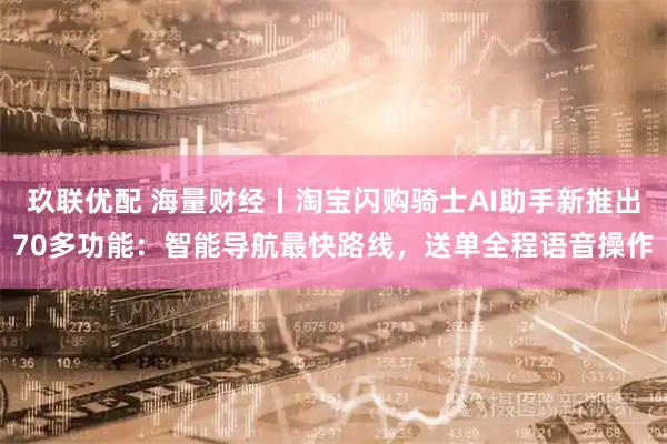 玖联优配 海量财经丨淘宝闪购骑士AI助手新推出70多功能：智能导航最快路线，送单全程语音操作