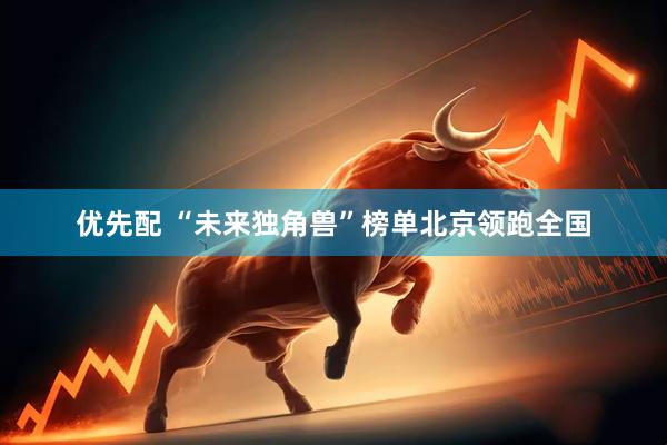 优先配 “未来独角兽”榜单北京领跑全国