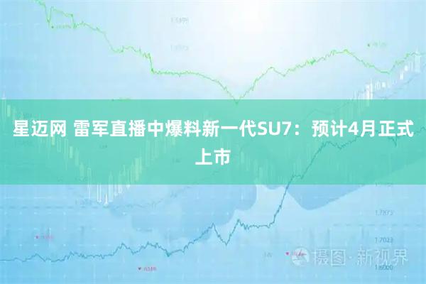星迈网 雷军直播中爆料新一代SU7：预计4月正式上市