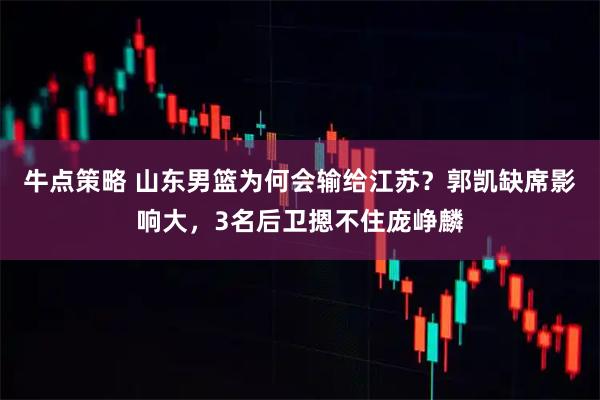 牛点策略 山东男篮为何会输给江苏？郭凯缺席影响大，3名后卫摁不住庞峥麟