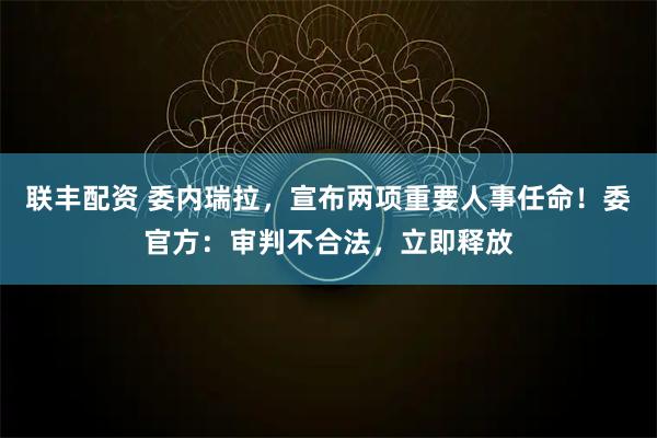 联丰配资 委内瑞拉，宣布两项重要人事任命！委官方：审判不合法，立即释放