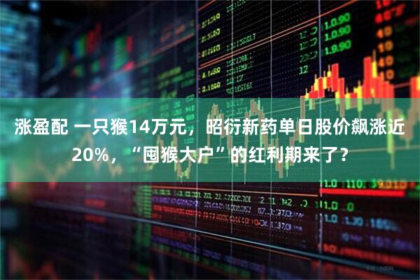 涨盈配 一只猴14万元，昭衍新药单日股价飙涨近20%，“囤猴大户”的红利期来了？