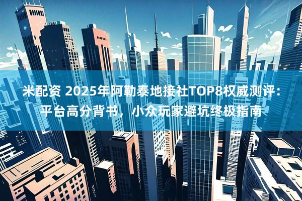 米配资 2025年阿勒泰地接社TOP8权威测评：平台高分背书，小众玩家避坑终极指南