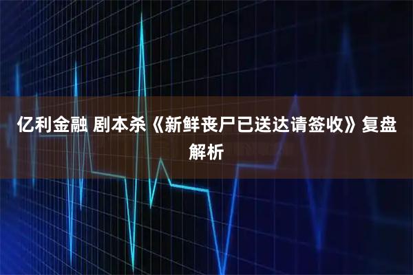 亿利金融 剧本杀《新鲜丧尸已送达请签收》复盘解析