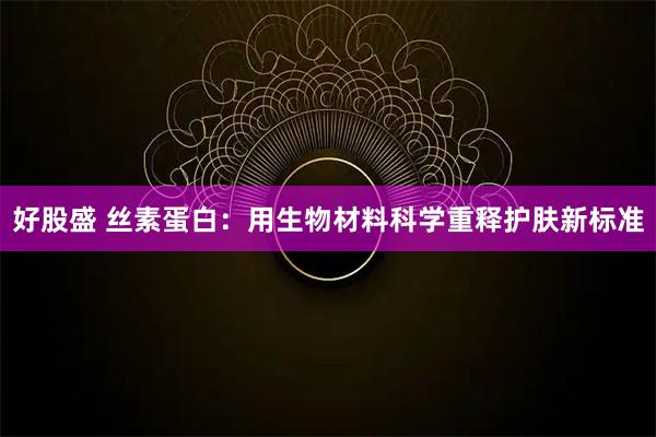 好股盛 丝素蛋白：用生物材料科学重释护肤新标准