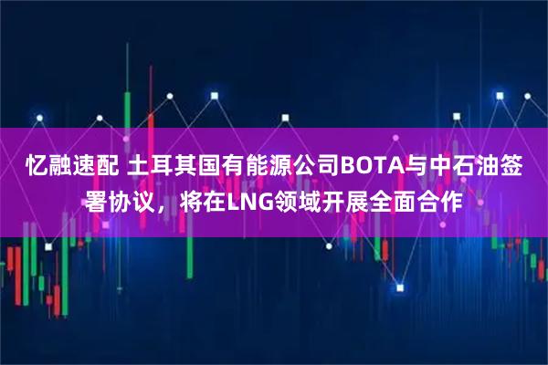 忆融速配 土耳其国有能源公司BOTA与中石油签署协议，将在LNG领域开展全面合作